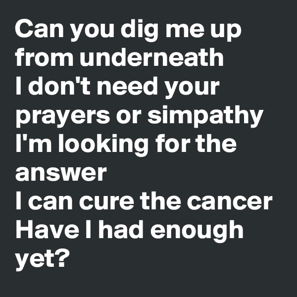 Can you dig me up from underneath
I don't need your prayers or simpathy
I'm looking for the answer
I can cure the cancer
Have I had enough yet?