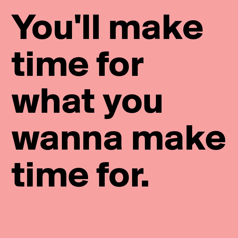 You'll make time for what you wanna make time for.