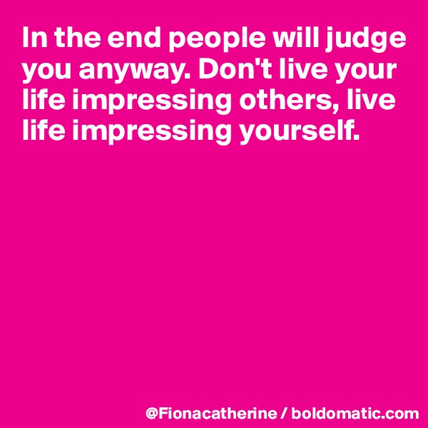 In the end people will judge you anyway. Don't live your life impressing others, live 
life impressing yourself.







