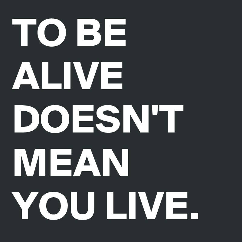 TO BE ALIVE DOESN'T MEAN YOU LIVE.