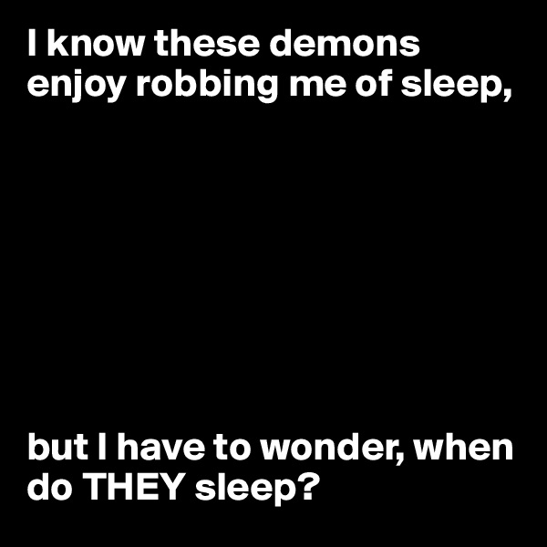 I know these demons enjoy robbing me of sleep,








but I have to wonder, when do THEY sleep?