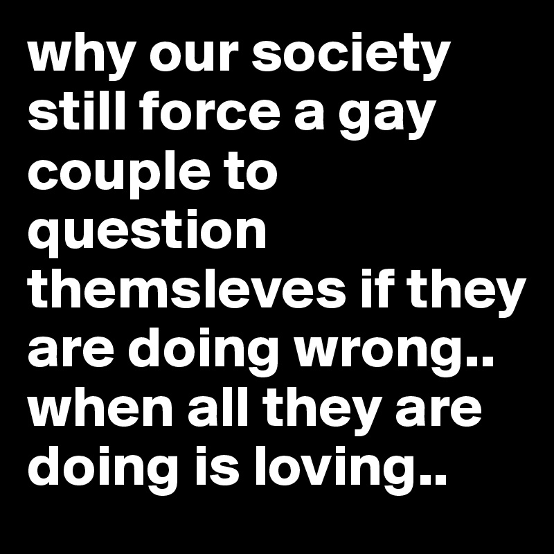 why our society still force a gay couple to question themsleves if they are doing wrong..
when all they are doing is loving..