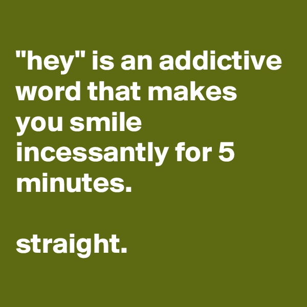 
"hey" is an addictive word that makes you smile incessantly for 5 minutes.

straight.
