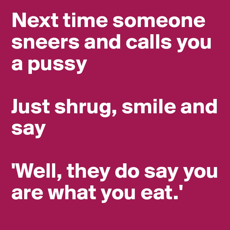 Next time someone sneers and calls you a pussy

Just shrug, smile and say

'Well, they do say you are what you eat.'