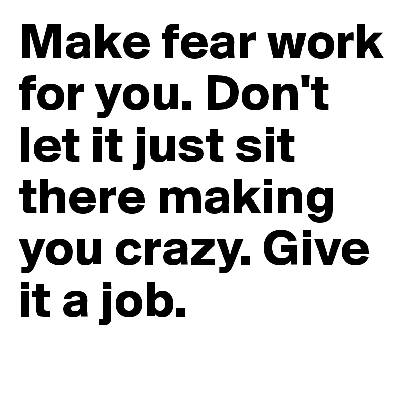 Make fear work for you. Don't let it just sit there making you crazy. Give it a job. 