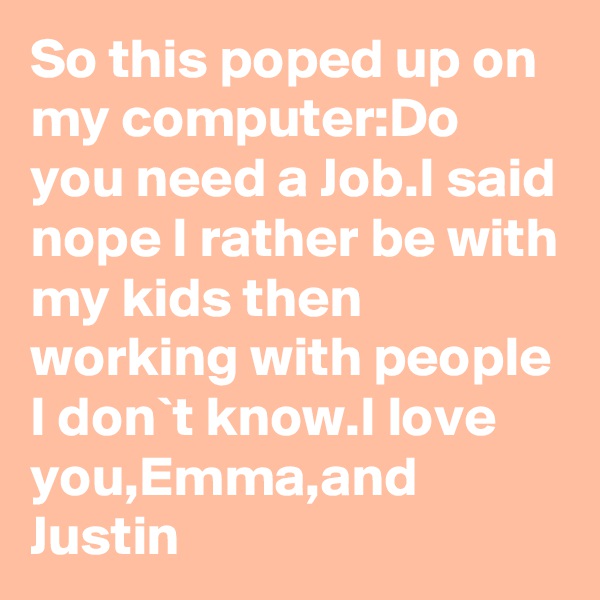 So this poped up on my computer:Do you need a Job.I said nope I rather be with my kids then working with people I don`t know.I love you,Emma,and Justin 