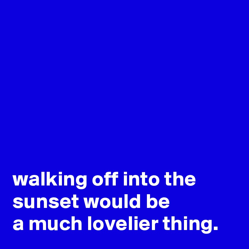 






walking off into the
sunset would be
a much lovelier thing.
