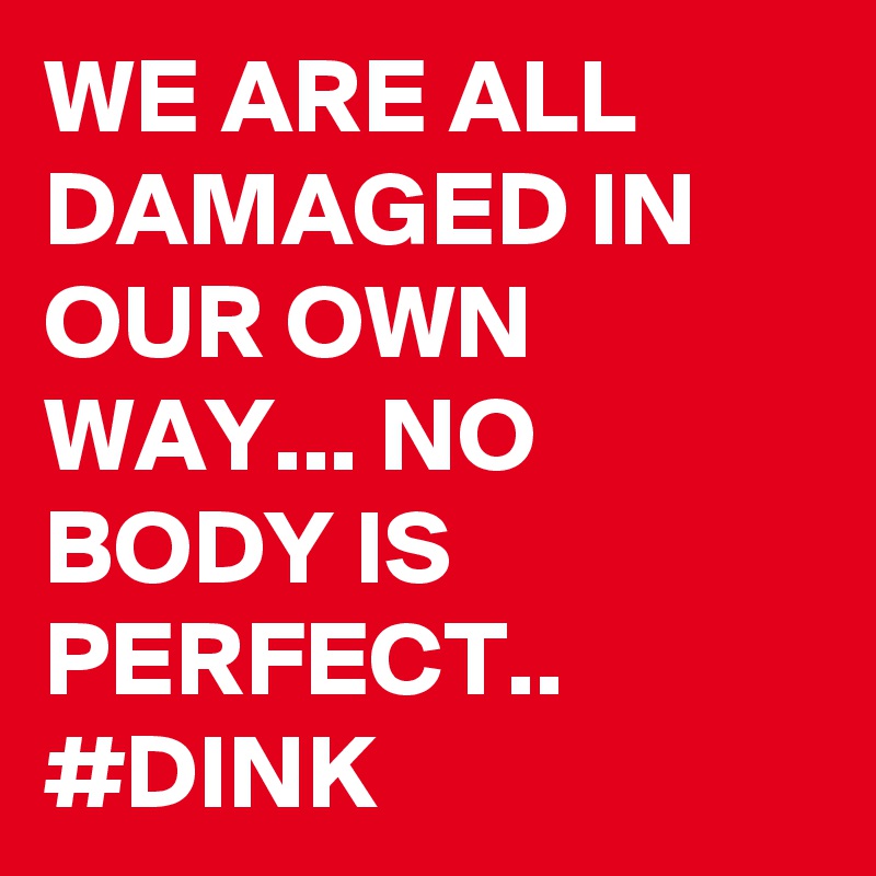 WE ARE ALL DAMAGED IN OUR OWN WAY... NO BODY IS PERFECT..
#DINK