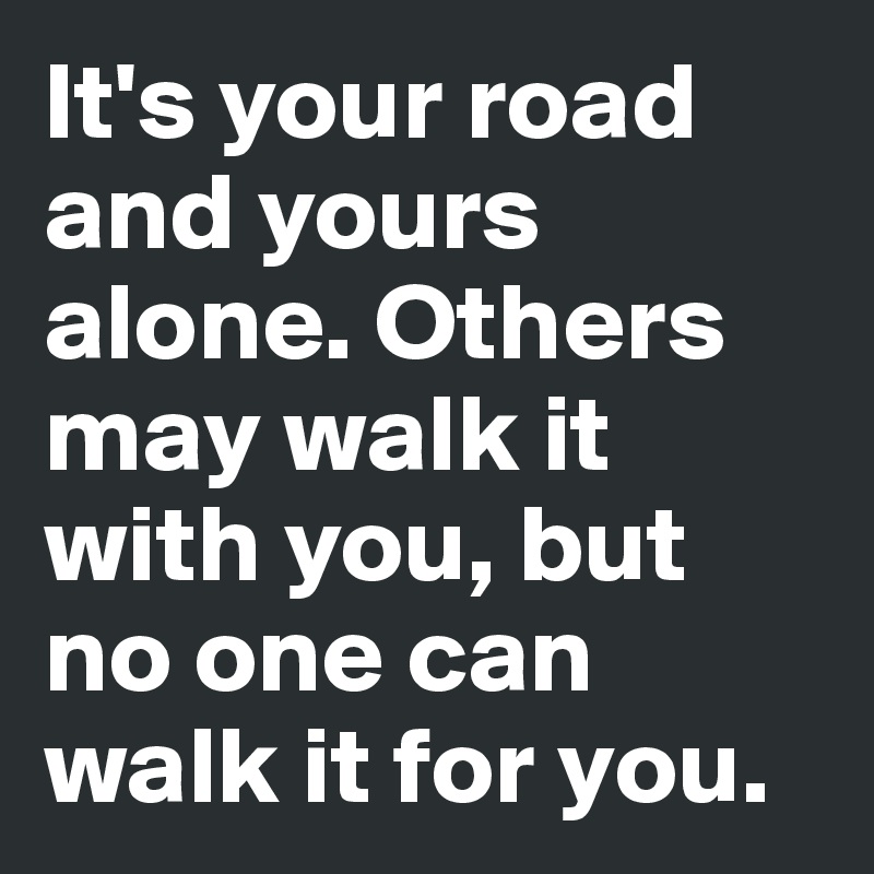 It's your road and yours alone. Others may walk it with you, but no one can walk it for you.