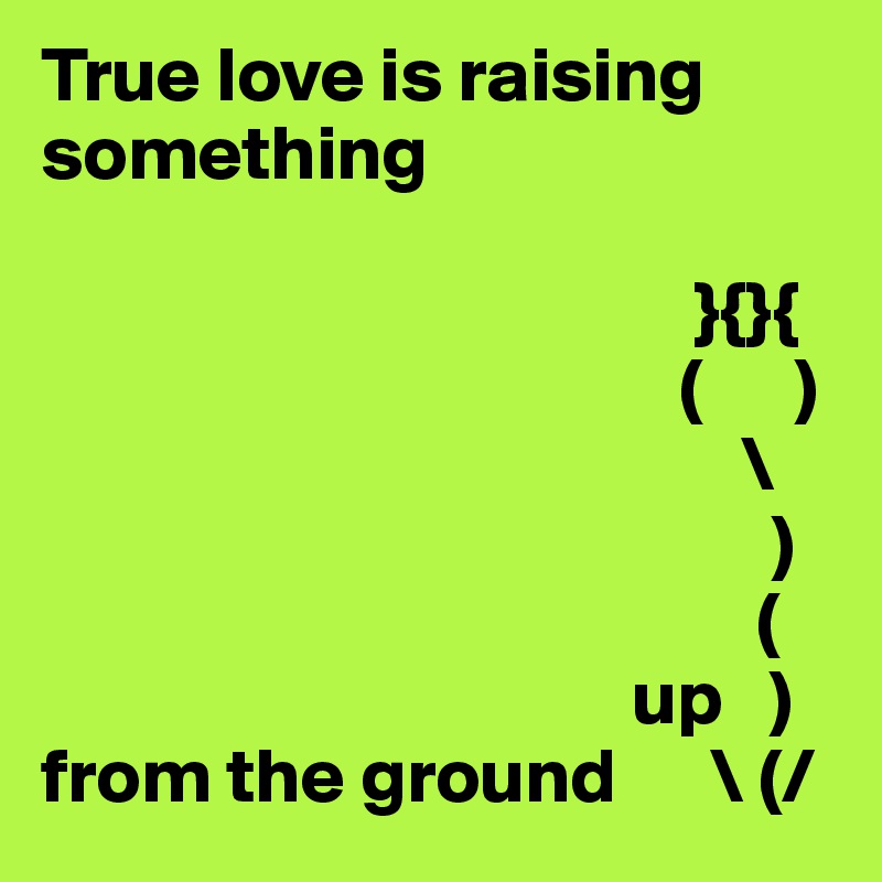 True love is raising something 

                                          }{}{
                                         (      )
                                             \
                                               )
                                              (
                                      up   )
from the ground      \ (/