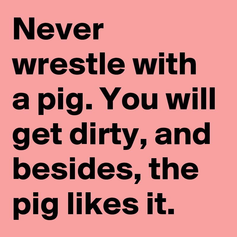 Never wrestle with a pig. You will get dirty, and besides, the pig likes it.