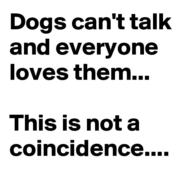 Dogs can't talk and everyone loves them...

This is not a coincidence....
