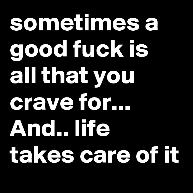 sometimes a good fuck is all that you crave for... And.. life takes care of it