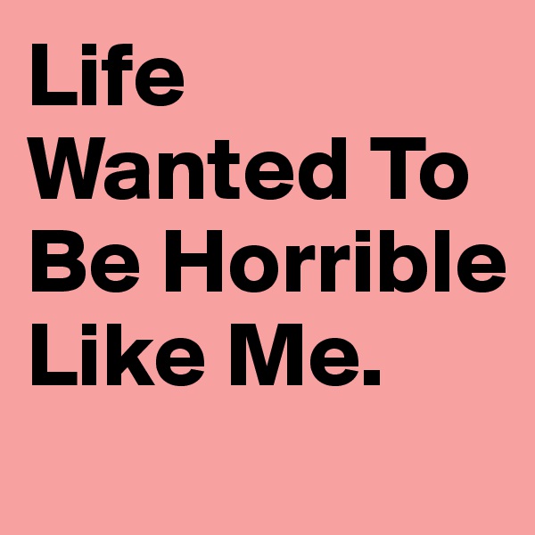 Life Wanted To Be Horrible Like Me.
