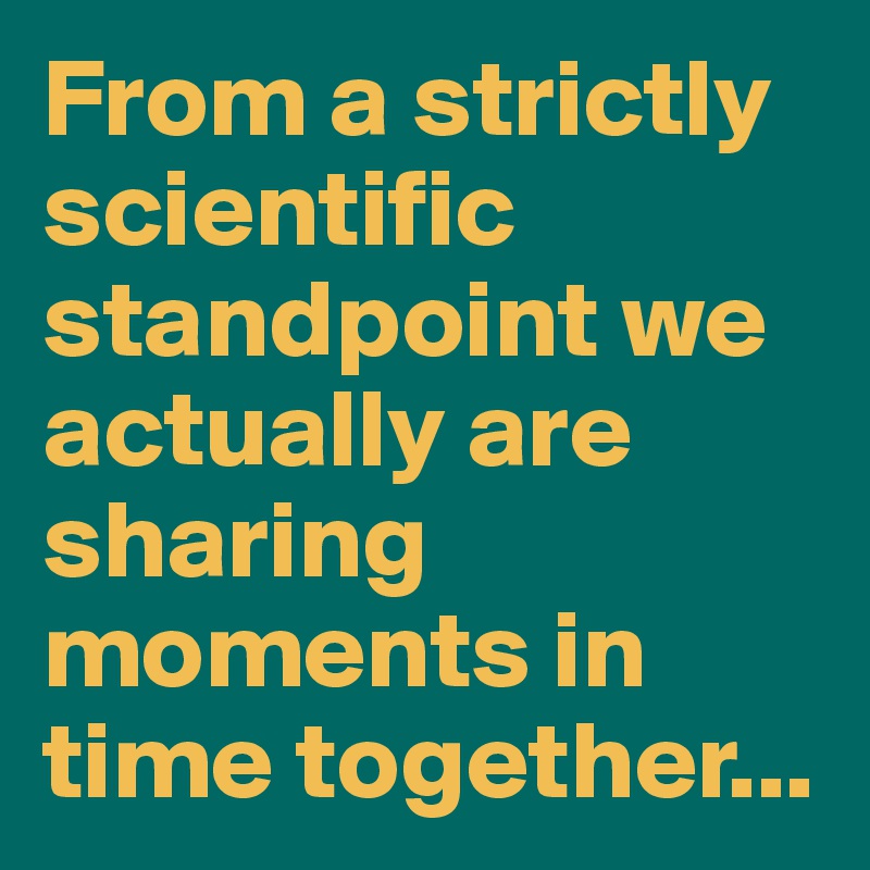 From a strictly scientific standpoint we actually are sharing moments in time together...