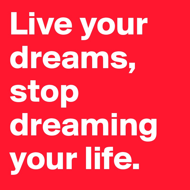 Live your dreams, stop dreaming your life.