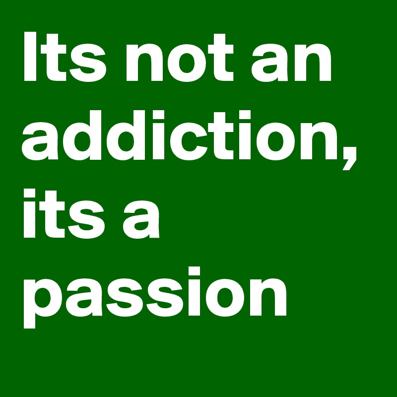 Its not an addiction, its a passion 