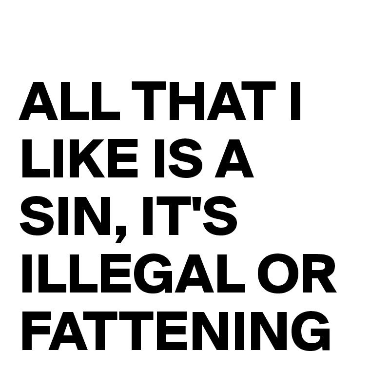 
ALL THAT I                LIKE IS A SIN, IT'S ILLEGAL OR FATTENING