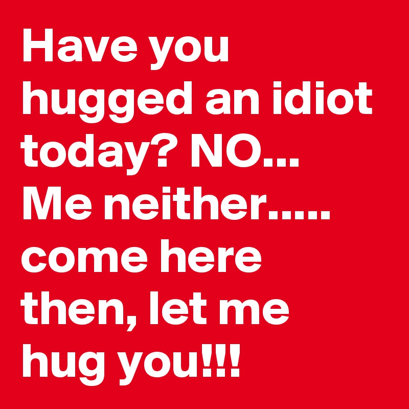 Have you hugged an idiot today? NO...  Me neither..... come here then, let me hug you!!! 
