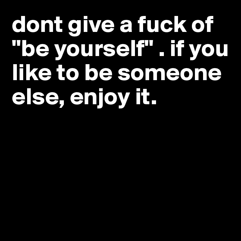 dont give a fuck of "be yourself" . if you like to be someone else, enjoy it.



