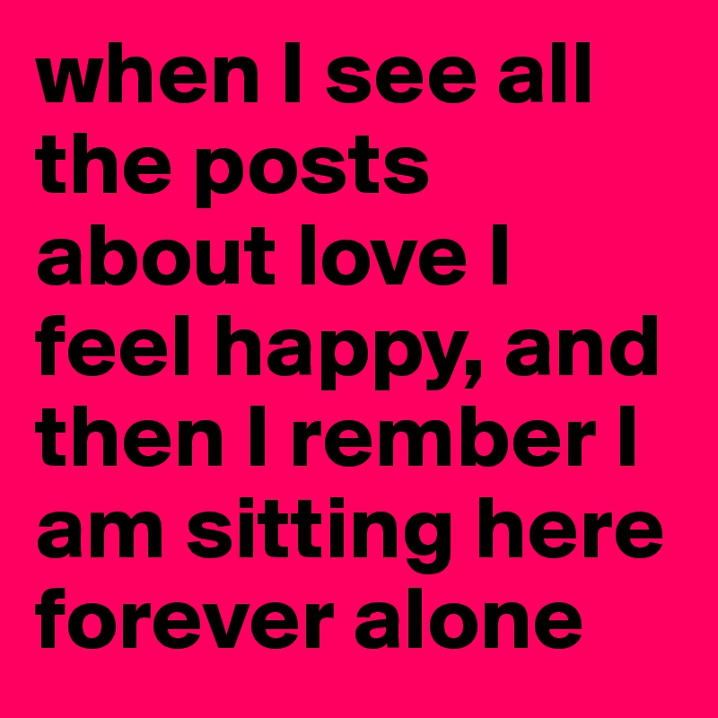 when I see all the posts about love I feel happy, and then I rember I am sitting here forever alone 