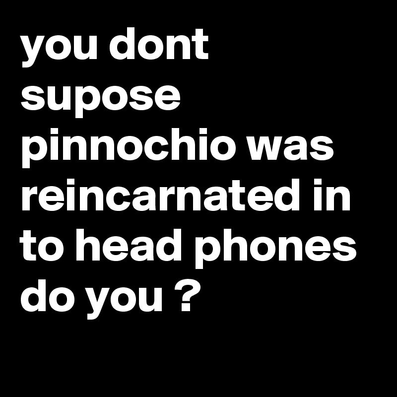 you dont supose pinnochio was reincarnated in to head phones do you ?
