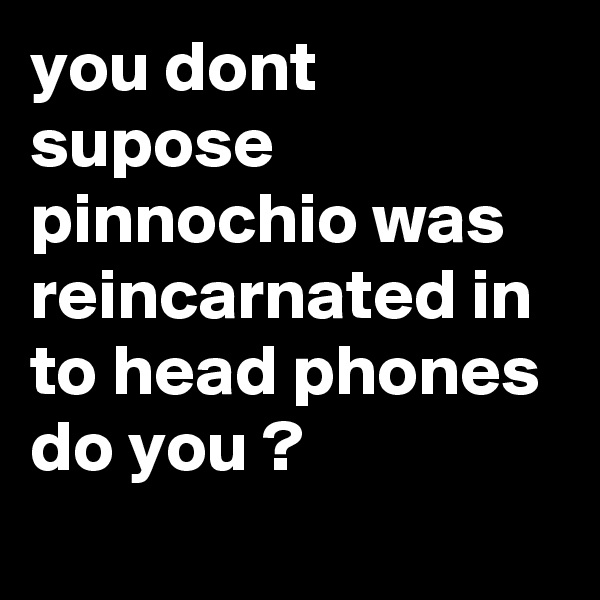 you dont supose pinnochio was reincarnated in to head phones do you ?
