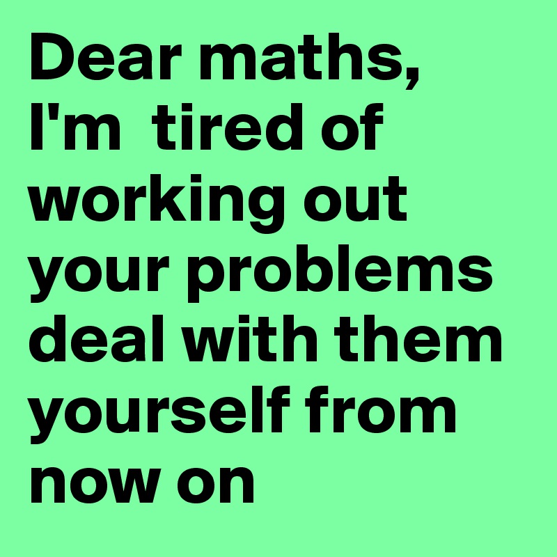 Dear maths,
I'm  tired of working out your problems deal with them yourself from now on 
