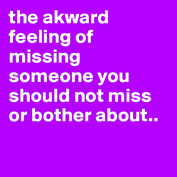 the akward feeling of missing someone you should not miss or bother about.. 


