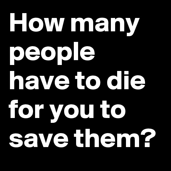 How many people have to die for you to save them?