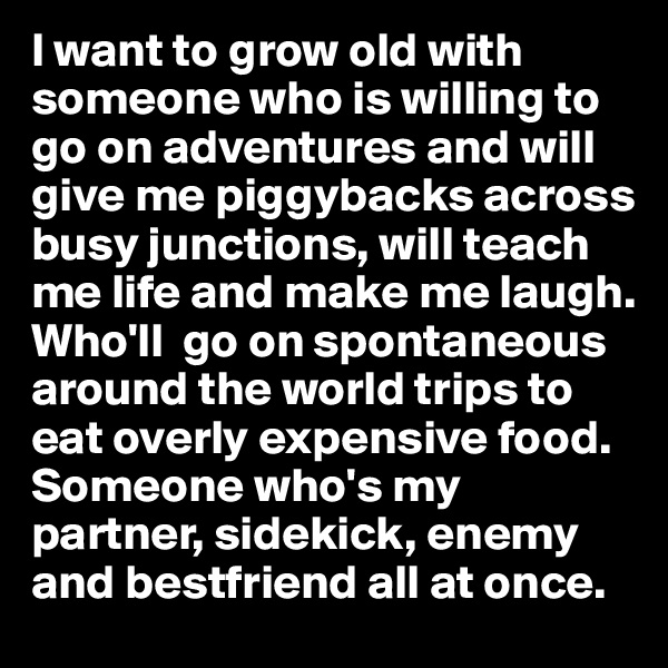 I want to grow old with someone who is willing to go on adventures and will give me piggybacks across busy junctions, will teach me life and make me laugh.  Who'll  go on spontaneous around the world trips to eat overly expensive food. Someone who's my partner, sidekick, enemy and bestfriend all at once.
