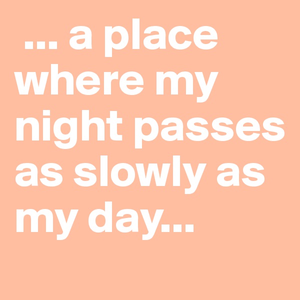  ... a place where my night passes as slowly as my day...