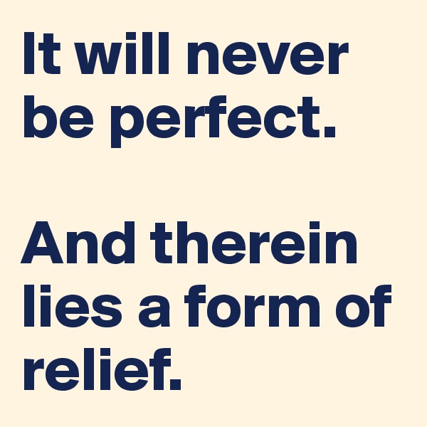 It will never be perfect. 

And therein lies a form of relief.