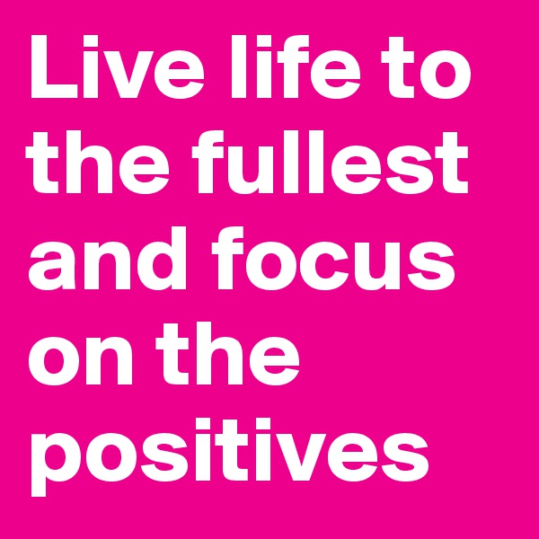 Live life to the fullest and focus on the positives 