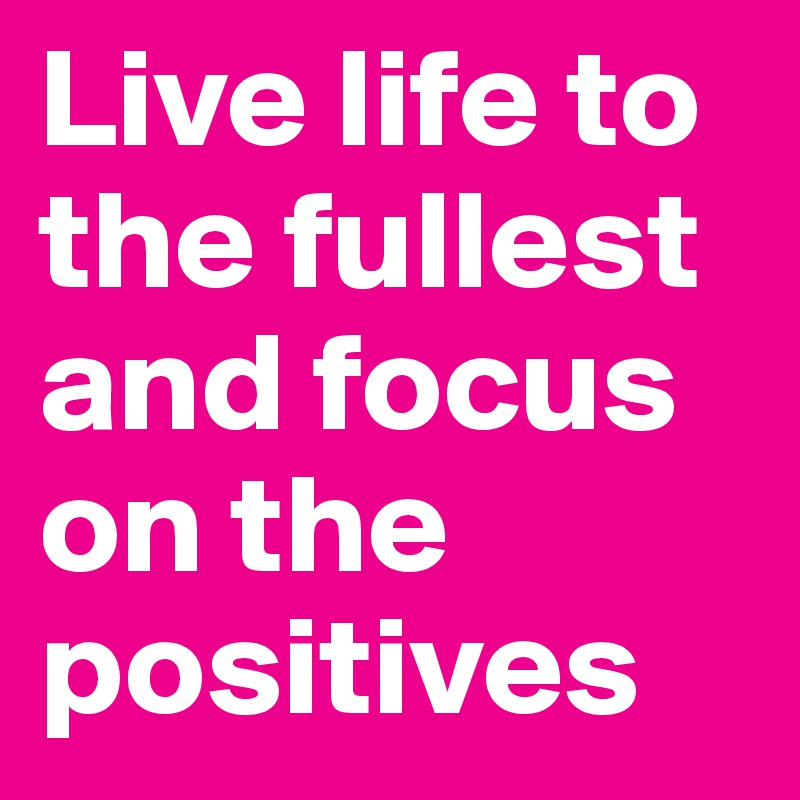 Live life to the fullest and focus on the positives 