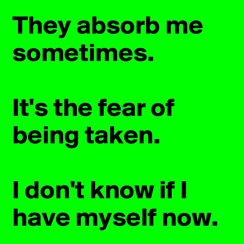 They absorb me sometimes.

It's the fear of being taken.

I don't know if I have myself now.