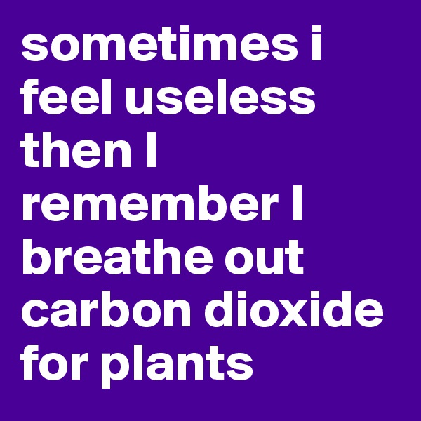 sometimes i feel useless then I remember I breathe out carbon dioxide for plants