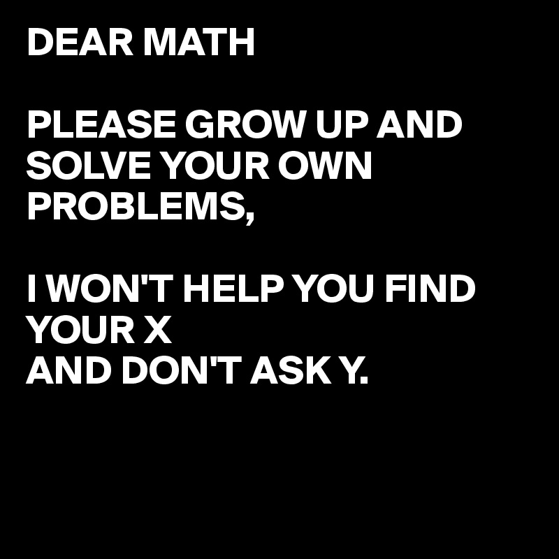 DEAR MATH

PLEASE GROW UP AND SOLVE YOUR OWN PROBLEMS,

I WON'T HELP YOU FIND YOUR X 
AND DON'T ASK Y.


