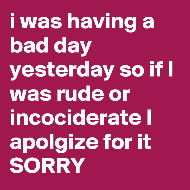 i was having a bad day yesterday so if I was rude or incociderate I apolgize for it
SORRY