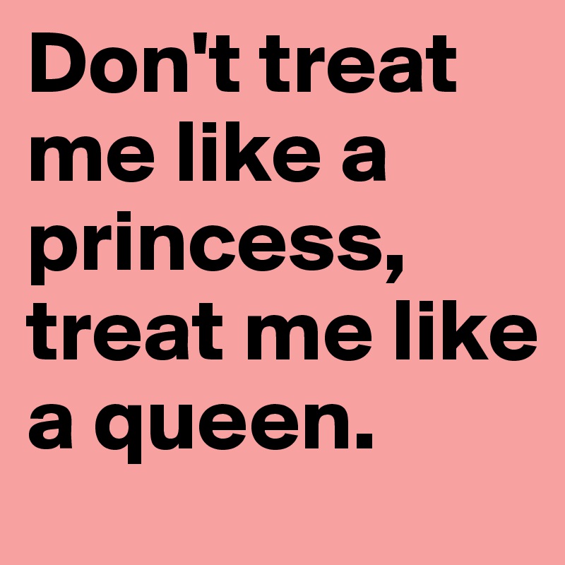 Don't treat me like a princess, treat me like a queen.
