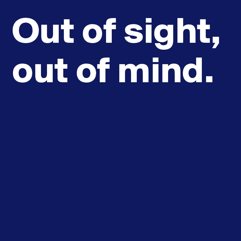 Out of sight,
out of mind.


