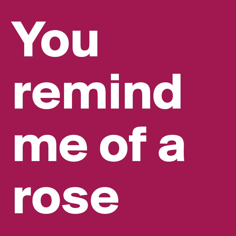 You remind me of a rose 