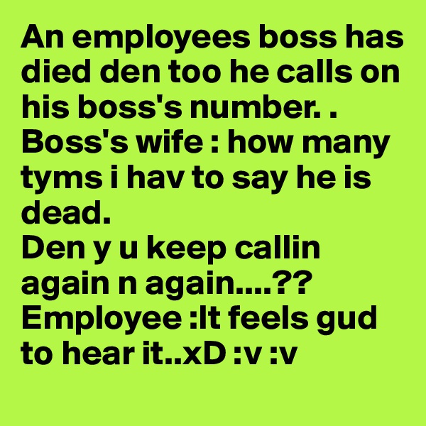 An employees boss has died den too he calls on his boss's number. .
Boss's wife : how many tyms i hav to say he is dead. 
Den y u keep callin again n again....??
Employee :It feels gud to hear it..xD :v :v