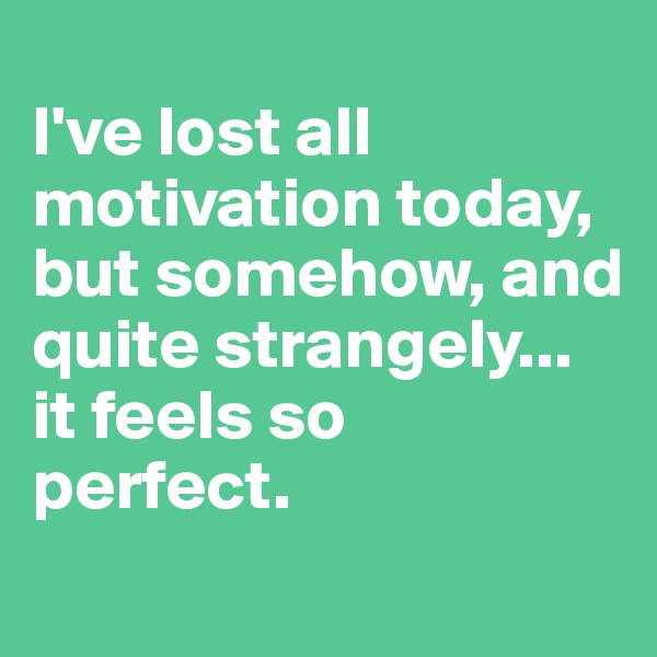 
I've lost all motivation today, but somehow, and quite strangely... 
it feels so 
perfect.
