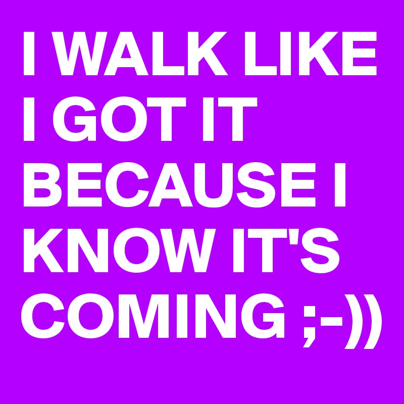 I WALK LIKE I GOT IT BECAUSE I KNOW IT'S COMING ;-))