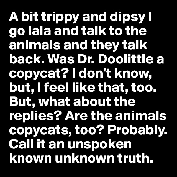A bit trippy and dipsy I go lala and talk to the animals and they talk back. Was Dr. Doolittle a copycat? I don't know, but, I feel like that, too. But, what about the replies? Are the animals copycats, too? Probably. Call it an unspoken known unknown truth.