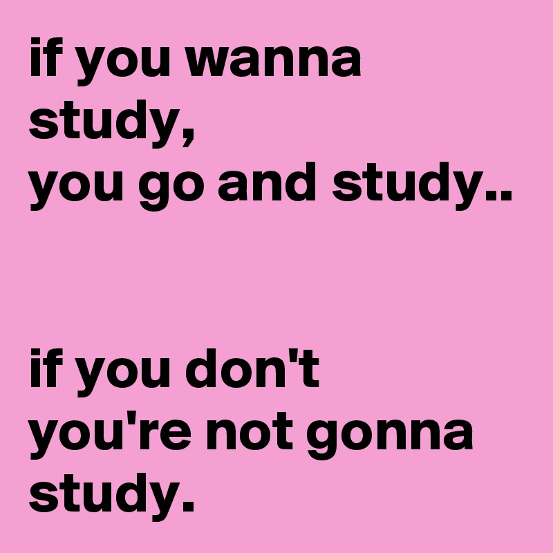if you wanna study,
you go and study..


if you don't
you're not gonna study.