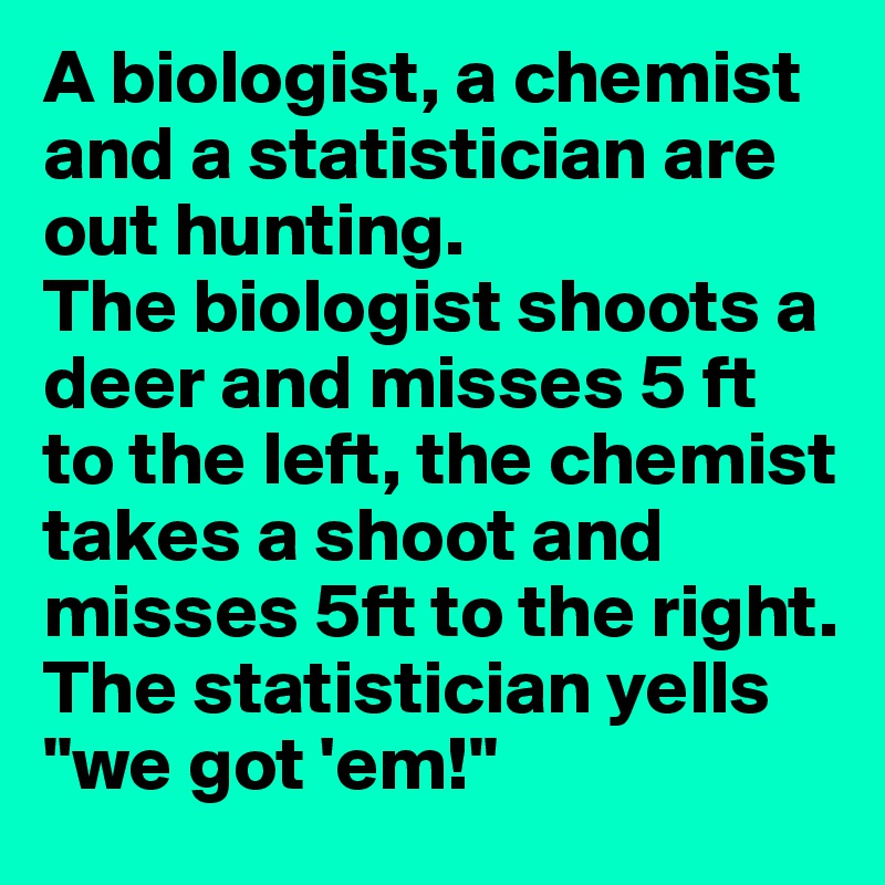 A biologist, a chemist and a statistician are out hunting. 
The biologist shoots a deer and misses 5 ft to the left, the chemist takes a shoot and misses 5ft to the right. 
The statistician yells "we got 'em!"