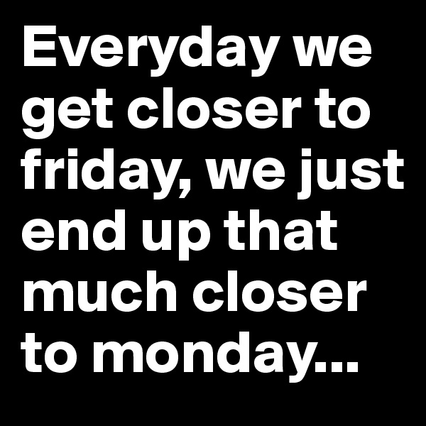Everyday we get closer to friday, we just end up that much closer to monday...