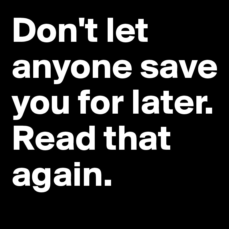 Don't let anyone save you for later. 
Read that again.